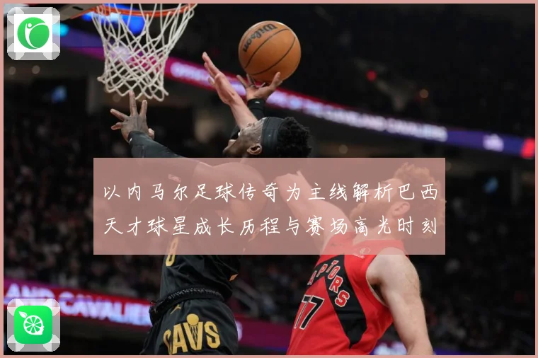 以内马尔足球传奇为主线解析巴西天才球星成长历程与赛场高光时刻-深度解析