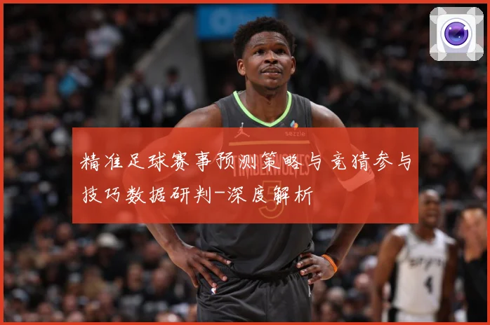 精准足球赛事预测策略与竞猜参与技巧数据研判-深度解析
