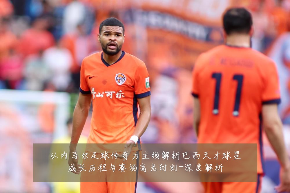 以内马尔足球传奇为主线解析巴西天才球星成长历程与赛场高光时刻-深度解析